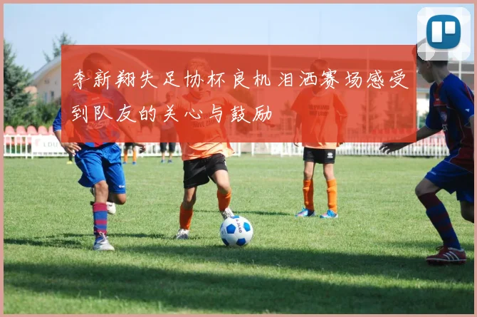 李新翔失足协杯良机泪洒赛场感受到队友的关心与鼓励